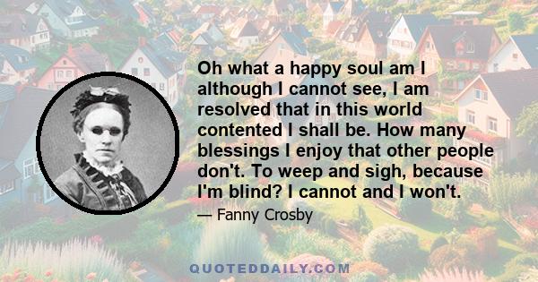 Oh what a happy soul am I although I cannot see, I am resolved that in this world contented I shall be. How many blessings I enjoy that other people don't. To weep and sigh, because I'm blind? I cannot and I won't.