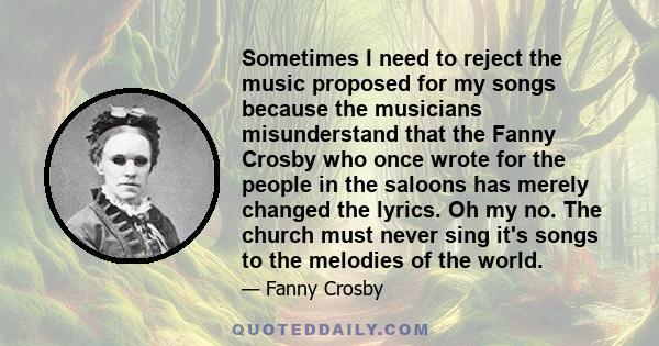 Sometimes I need to reject the music proposed for my songs because the musicians misunderstand that the Fanny Crosby who once wrote for the people in the saloons has merely changed the lyrics. Oh my no. The church must