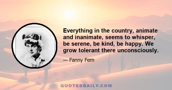 Everything in the country, animate and inanimate, seems to whisper, be serene, be kind, be happy. We grow tolerant there unconsciously.