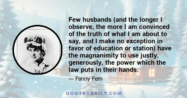 Few husbands (and the longer I observe, the more I am convinced of the truth of what I am about to say, and I make no exception in favor of education or station) have the magnanimity to use justly, generously, the power 