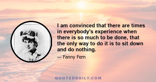 I am convinced that there are times in everybody's experience when there is so much to be done, that the only way to do it is to sit down and do nothing.