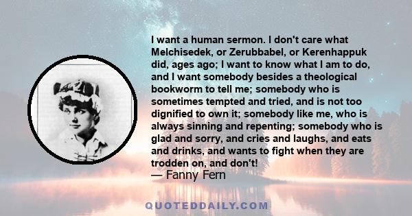 I want a human sermon. I don't care what Melchisedek, or Zerubbabel, or Kerenhappuk did, ages ago; I want to know what I am to do, and I want somebody besides a theological bookworm to tell me; somebody who is sometimes 