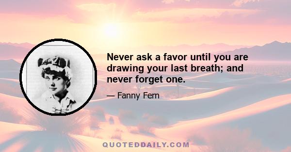 Never ask a favor until you are drawing your last breath; and never forget one.