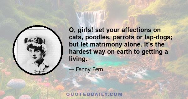 O, girls! set your affections on cats, poodles, parrots or lap-dogs; but let matrimony alone. It's the hardest way on earth to getting a living.