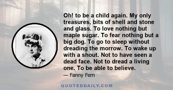 Oh! to be a child again. My only treasures, bits of shell and stone and glass. To love nothing but maple sugar. To fear nothing but a big dog. To go to sleep without dreading the morrow. To wake up with a shout. Not to