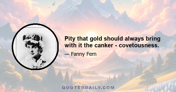 Pity that gold should always bring with it the canker - covetousness.