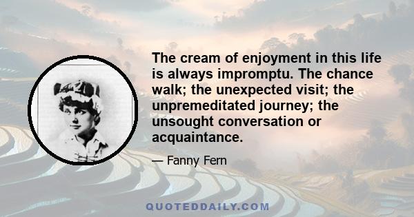 The cream of enjoyment in this life is always impromptu. The chance walk; the unexpected visit; the unpremeditated journey; the unsought conversation or acquaintance.