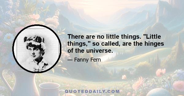 There are no little things. Little things, so called, are the hinges of the universe.