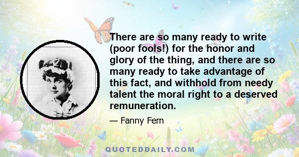 There are so many ready to write (poor fools!) for the honor and glory of the thing, and there are so many ready to take advantage of this fact, and withhold from needy talent the moral right to a deserved remuneration.