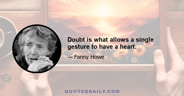 Doubt is what allows a single gesture to have a heart.