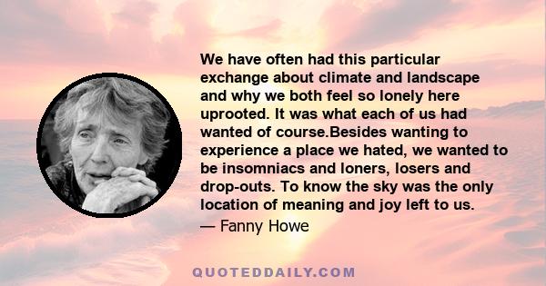 We have often had this particular exchange about climate and landscape and why we both feel so lonely here uprooted. It was what each of us had wanted of course.Besides wanting to experience a place we hated, we wanted