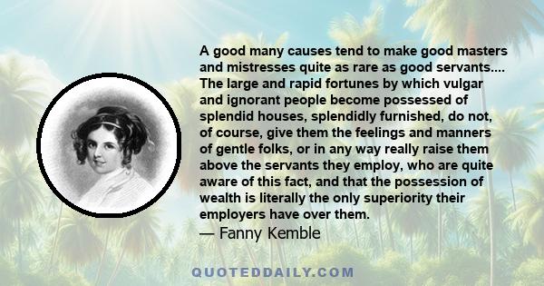 A good many causes tend to make good masters and mistresses quite as rare as good servants.... The large and rapid fortunes by which vulgar and ignorant people become possessed of splendid houses, splendidly furnished,