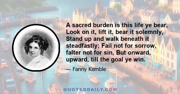 A sacred burden is this life ye bear, Look on it, lift it, bear it solemnly, Stand up and walk beneath it steadfastly; Fail not for sorrow, falter not for sin, But onward, upward, till the goal ye win.