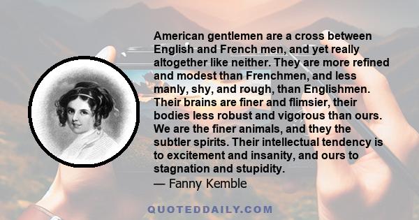 American gentlemen are a cross between English and French men, and yet really altogether like neither. They are more refined and modest than Frenchmen, and less manly, shy, and rough, than Englishmen. Their brains are