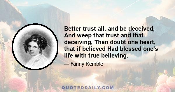 Better trust all, and be deceived, And weep that trust and that deceiving, Than doubt one heart, that if believed Had blessed one's life with true believing.