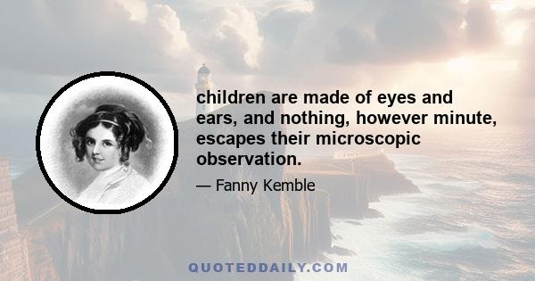 children are made of eyes and ears, and nothing, however minute, escapes their microscopic observation.