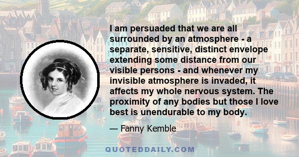 I am persuaded that we are all surrounded by an atmosphere - a separate, sensitive, distinct envelope extending some distance from our visible persons - and whenever my invisible atmosphere is invaded, it affects my