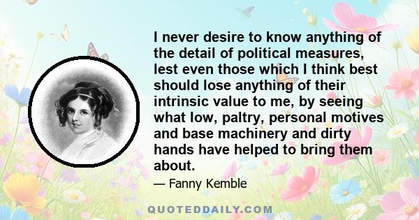 I never desire to know anything of the detail of political measures, lest even those which I think best should lose anything of their intrinsic value to me, by seeing what low, paltry, personal motives and base