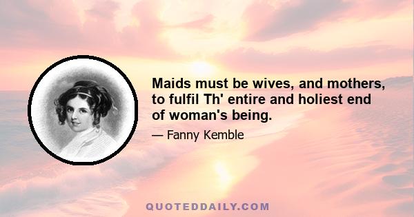 Maids must be wives, and mothers, to fulfil Th' entire and holiest end of woman's being.