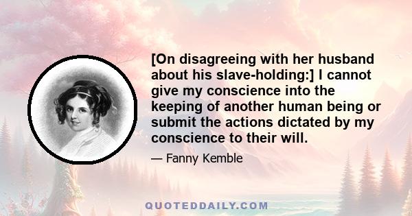 [On disagreeing with her husband about his slave-holding:] I cannot give my conscience into the keeping of another human being or submit the actions dictated by my conscience to their will.