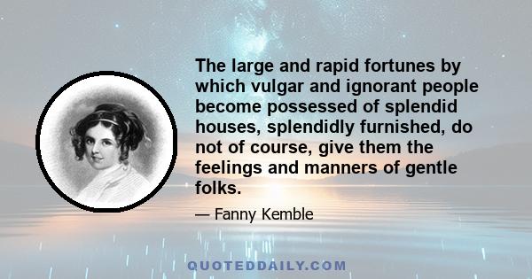 The large and rapid fortunes by which vulgar and ignorant people become possessed of splendid houses, splendidly furnished, do not of course, give them the feelings and manners of gentle folks.