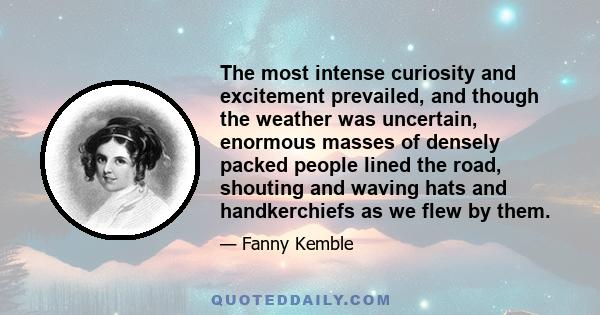 The most intense curiosity and excitement prevailed, and though the weather was uncertain, enormous masses of densely packed people lined the road, shouting and waving hats and handkerchiefs as we flew by them.