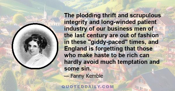 The plodding thrift and scrupulous integrity and long-winded patient industry of our business men of the last century are out of fashion in these giddy-paced times, and England is forgetting that those who make haste to 