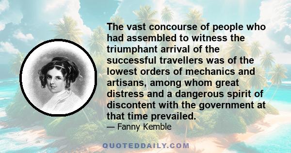 The vast concourse of people who had assembled to witness the triumphant arrival of the successful travellers was of the lowest orders of mechanics and artisans, among whom great distress and a dangerous spirit of