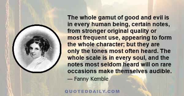 The whole gamut of good and evil is in every human being, certain notes, from stronger original quality or most frequent use, appearing to form the whole character; but they are only the tones most often heard. The