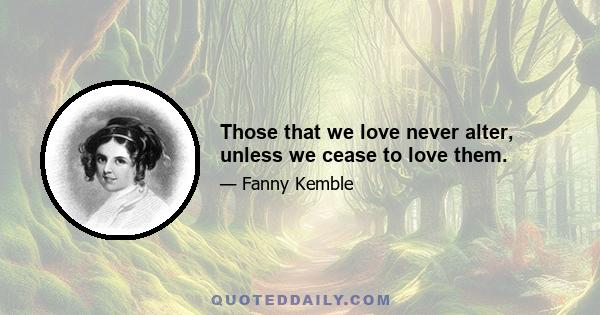 Those that we love never alter, unless we cease to love them.