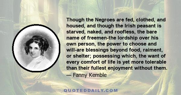 Though the Negroes are fed, clothed, and housed, and though the Irish peasant is starved, naked, and roofless, the bare name of freemen-the lordship over his own person, the power to choose and will-are blessings beyond 