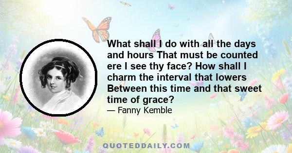 What shall I do with all the days and hours That must be counted ere I see thy face? How shall I charm the interval that lowers Between this time and that sweet time of grace?