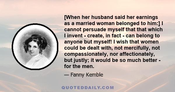 [When her husband said her earnings as a married woman belonged to him:] I cannot persuade myself that that which I invent - create, in fact - can belong to anyone but myself! I wish that women could be dealt with, not