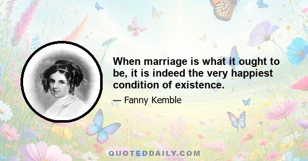 When marriage is what it ought to be, it is indeed the very happiest condition of existence.