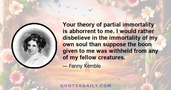 Your theory of partial immortality is abhorrent to me. I would rather disbelieve in the immortality of my own soul than suppose the boon given to me was withheld from any of my fellow creatures.