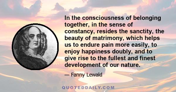 In the consciousness of belonging together, in the sense of constancy, resides the sanctity, the beauty of matrimony, which helps us to endure pain more easily, to enjoy happiness doubly, and to give rise to the fullest 