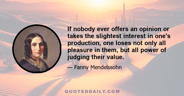 If nobody ever offers an opinion or takes the slightest interest in one's production, one loses not only all pleasure in them, but all power of judging their value.