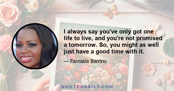 I always say you've only got one life to live, and you're not promised a tomorrow. So, you might as well just have a good time with it.