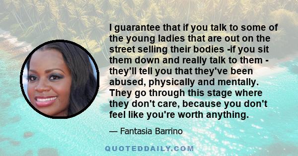 I guarantee that if you talk to some of the young ladies that are out on the street selling their bodies -if you sit them down and really talk to them - they'll tell you that they've been abused, physically and