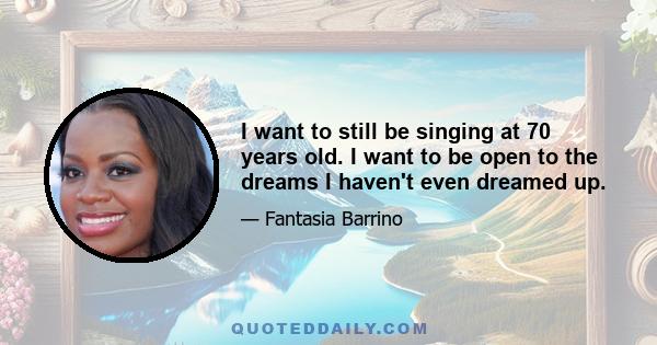 I want to still be singing at 70 years old. I want to be open to the dreams I haven't even dreamed up.