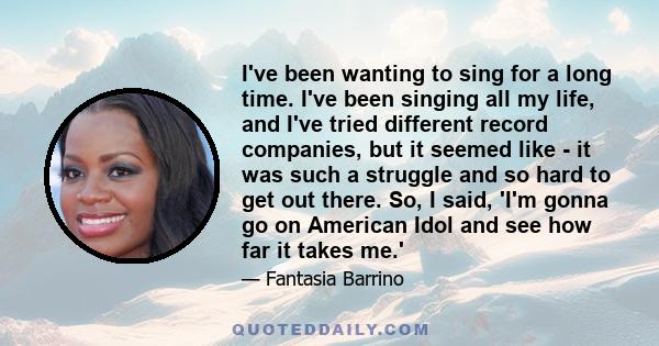 I've been wanting to sing for a long time. I've been singing all my life, and I've tried different record companies, but it seemed like - it was such a struggle and so hard to get out there. So, I said, 'I'm gonna go on 