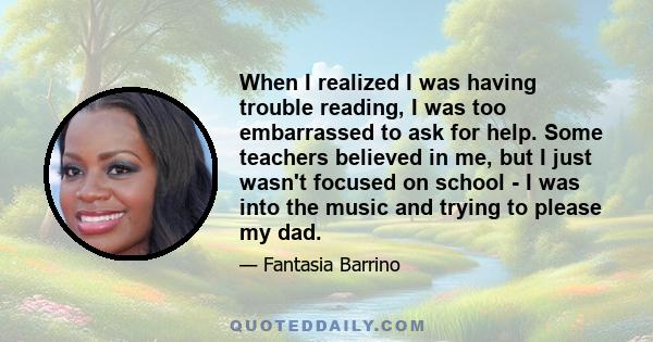 When I realized I was having trouble reading, I was too embarrassed to ask for help. Some teachers believed in me, but I just wasn't focused on school - I was into the music and trying to please my dad.