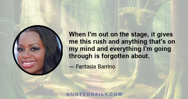 When I'm out on the stage, it gives me this rush and anything that's on my mind and everything I'm going through is forgotten about.