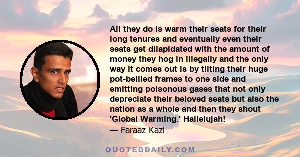 All they do is warm their seats for their long tenures and eventually even their seats get dilapidated with the amount of money they hog in illegally and the only way it comes out is by tilting their huge pot-bellied