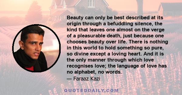 Beauty can only be best described at its origin through a befuddling silence, the kind that leaves one almost on the verge of a pleasurable death, just because one chooses beauty over life. There is nothing in this