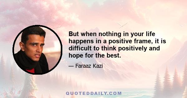 But when nothing in your life happens in a positive frame, it is difficult to think positively and hope for the best.