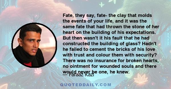 Fate, they say, fate- the clay that molds the events of your life, and it was the same fate that had thrown the stone of her heart on the building of his expectations. But then wasn't it his fault that he had