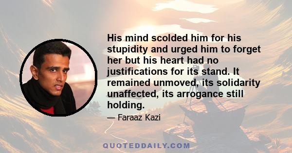 His mind scolded him for his stupidity and urged him to forget her but his heart had no justifications for its stand. It remained unmoved, its solidarity unaffected, its arrogance still holding.