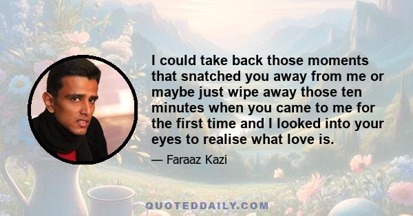 I could take back those moments that snatched you away from me or maybe just wipe away those ten minutes when you came to me for the first time and I looked into your eyes to realise what love is.