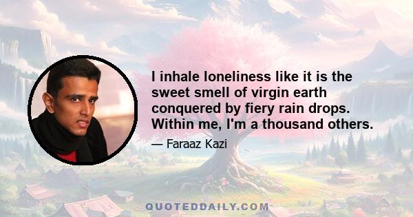 I inhale loneliness like it is the sweet smell of virgin earth conquered by fiery rain drops. Within me, I'm a thousand others.